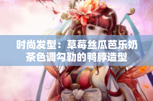 时尚发型：草莓丝瓜芭乐奶茶色调勾勒的鸭脖造型