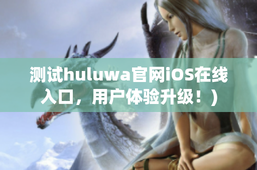 测试huluwa官网iOS在线入口，用户体验升级！)