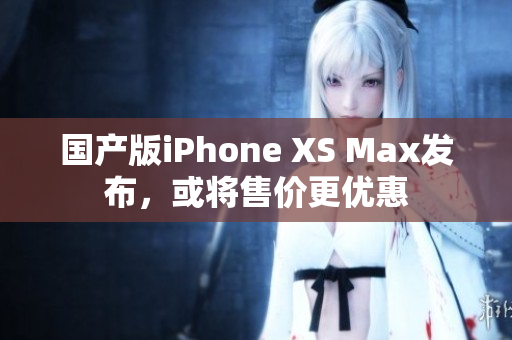 国产版iPhone XS Max发布，或将售价更优惠