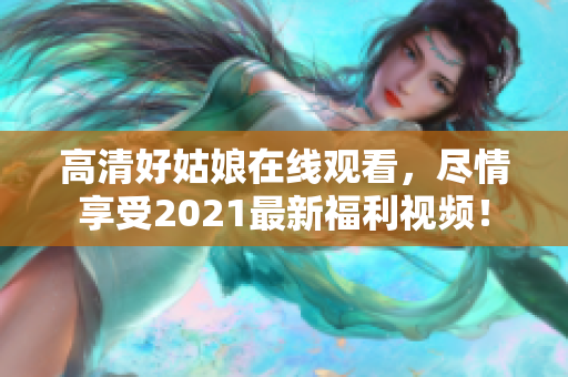 高清好姑娘在线观看，尽情享受2021最新福利视频！