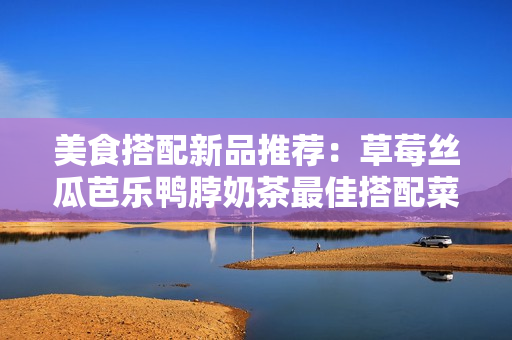 美食搭配新品推荐：草莓丝瓜芭乐鸭脖奶茶最佳搭配菜品！