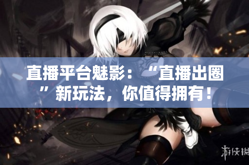 直播平台魅影：“直播出圈”新玩法，你值得拥有！