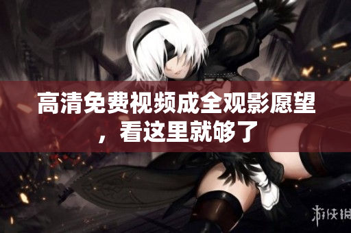 高清免费视频成全观影愿望，看这里就够了