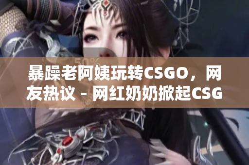 暴躁老阿姨玩转CSGO，网友热议 - 网红奶奶掀起CSGO热潮，大家跟风