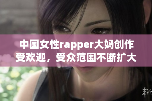 中国女性rapper大妈创作受欢迎，受众范围不断扩大