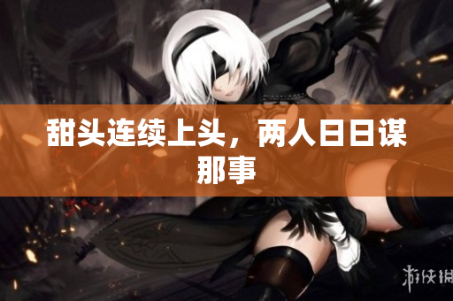 甜头连续上头，两人日日谋那事