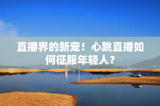 直播界的新宠！心跳直播如何征服年轻人？