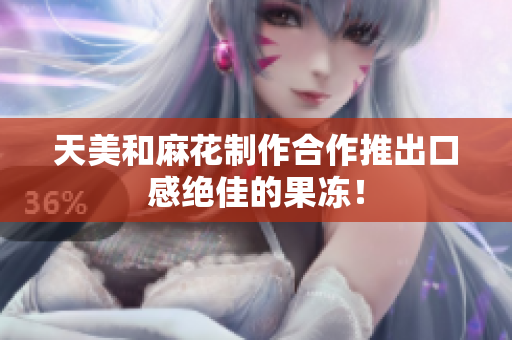 天美和麻花制作合作推出口感绝佳的果冻！