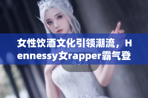 女性饮酒文化引领潮流，Hennessy女rapper霸气登场！