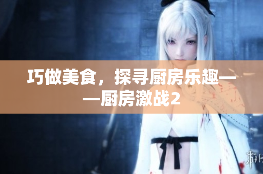 巧做美食，探寻厨房乐趣——厨房激战2