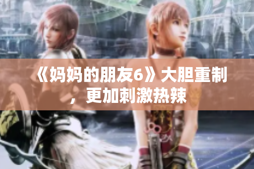 《妈妈的朋友6》大胆重制，更加刺激热辣