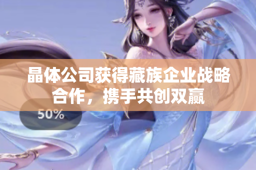 晶体公司获得藏族企业战略合作，携手共创双赢