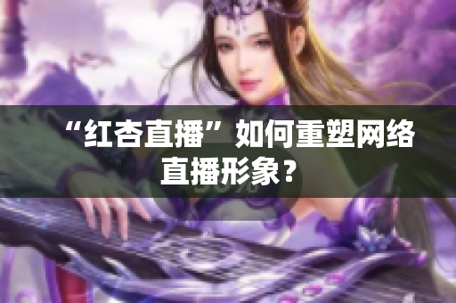 “红杏直播”如何重塑网络直播形象？