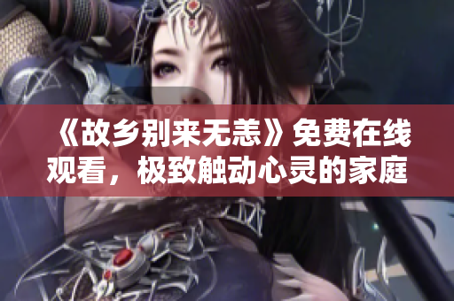 《故乡别来无恙》免费在线观看，极致触动心灵的家庭情感剧！