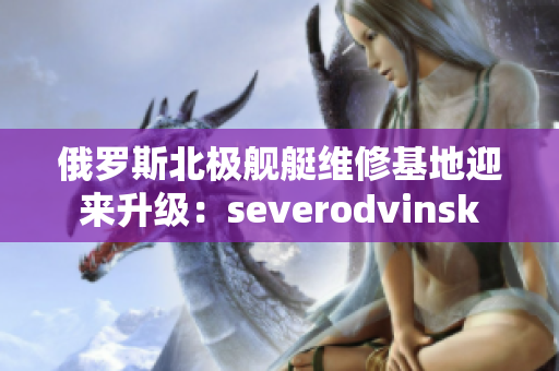 俄罗斯北极舰艇维修基地迎来升级：severodvinsk