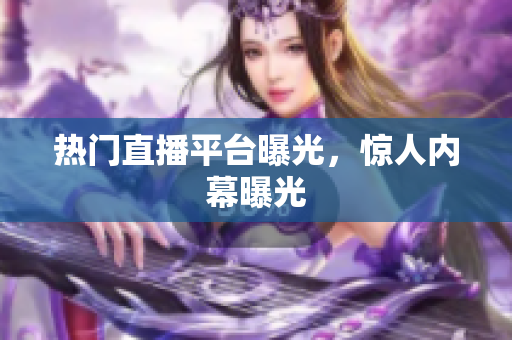 热门直播平台曝光，惊人内幕曝光