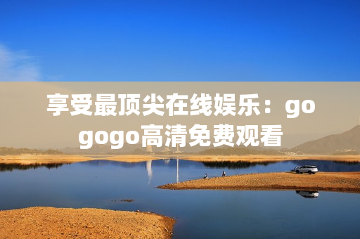 享受最顶尖在线娱乐：gogogo高清免费观看
