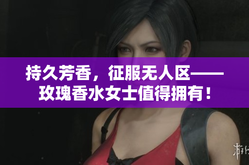 持久芳香，征服无人区——玫瑰香水女士值得拥有！