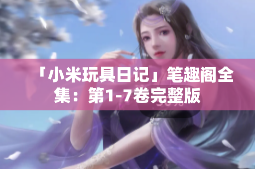 「小米玩具日记」笔趣阁全集：第1-7卷完整版