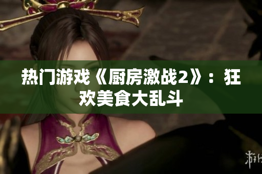 热门游戏《厨房激战2》：狂欢美食大乱斗