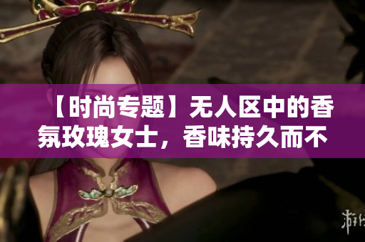 【时尚专题】无人区中的香氛玫瑰女士，香味持久而不失优雅
