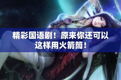 精彩国语剧！原来你还可以这样用火箭筒！
