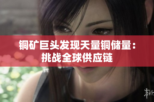 铜矿巨头发现天量铜储量：挑战全球供应链