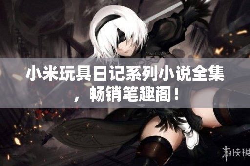 小米玩具日记系列小说全集，畅销笔趣阁！