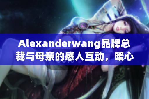 Alexanderwang品牌总裁与母亲的感人互动，暖心提醒孝顺重要性