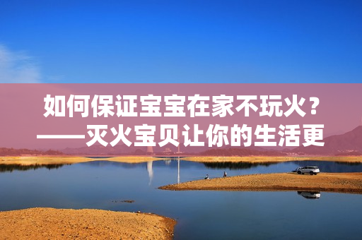 如何保证宝宝在家不玩火？——灭火宝贝让你的生活更安全