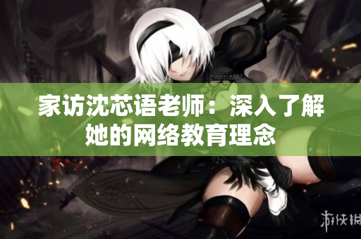 家访沈芯语老师：深入了解她的网络教育理念