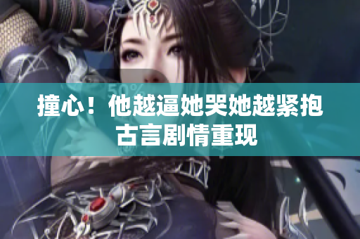 撞心！他越逼她哭她越紧抱  古言剧情重现