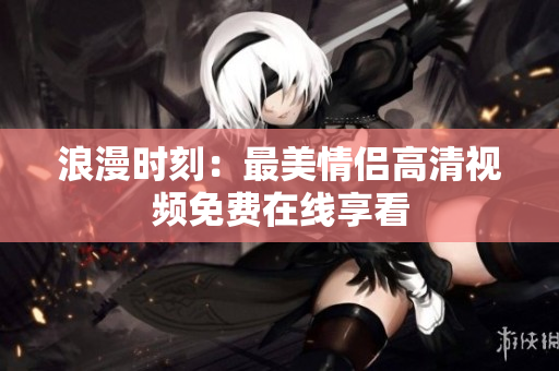 浪漫时刻：最美情侣高清视频免费在线享看