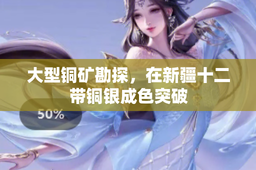 大型铜矿勘探，在新疆十二带铜银成色突破