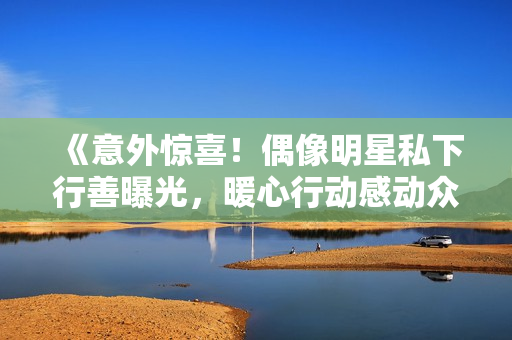 《意外惊喜！偶像明星私下行善曝光，暖心行动感动众人》
