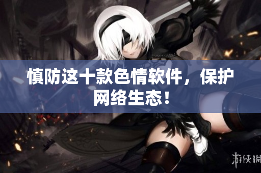 慎防这十款色情软件，保护网络生态！