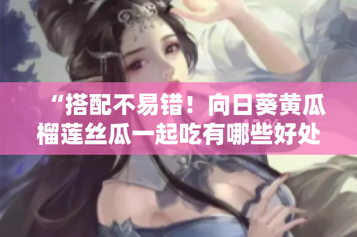 “搭配不易错！向日葵黄瓜榴莲丝瓜一起吃有哪些好处？”