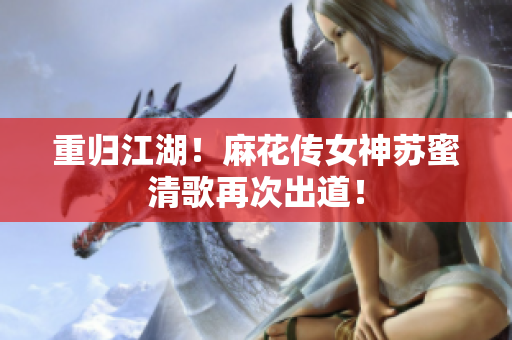 重归江湖！麻花传女神苏蜜清歌再次出道！