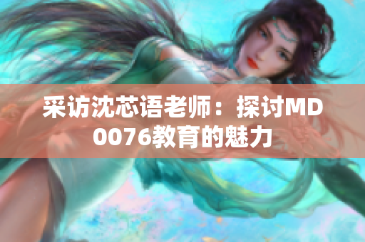 采访沈芯语老师：探讨MD0076教育的魅力