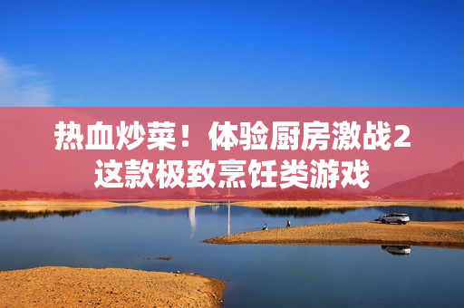 热血炒菜！体验厨房激战2这款极致烹饪类游戏