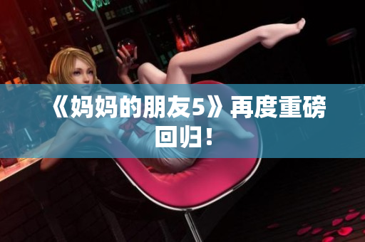 《妈妈的朋友5》再度重磅回归！