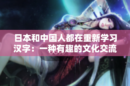 日本和中国人都在重新学习汉字：一种有趣的文化交流方式。