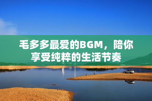 毛多多最爱的BGM，陪你享受纯粹的生活节奏