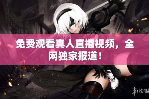 免费观看真人直播视频，全网独家报道！
