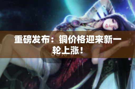 重磅发布：铜价格迎来新一轮上涨！