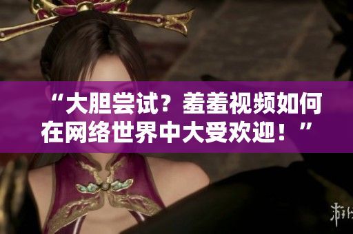 “大胆尝试？羞羞视频如何在网络世界中大受欢迎！”