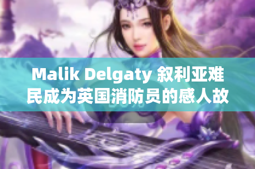 Malik Delgaty 叙利亚难民成为英国消防员的感人故事