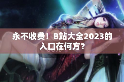 永不收费！B站大全2023的入口在何方？