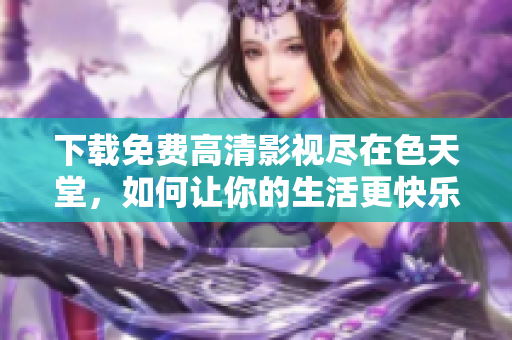 下载免费高清影视尽在色天堂，如何让你的生活更快乐