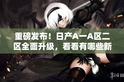 重磅发布！日产A一A区二区全面升级，看看有哪些新变化！